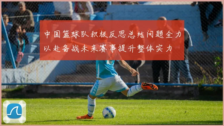 中国篮球队积极反思总结问题全力以赴备战未来赛事提升整体实力