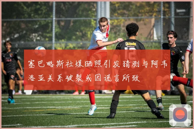 塞巴略斯社媒晒照引发猜测与阿韦洛亚关系破裂或因谎言所致