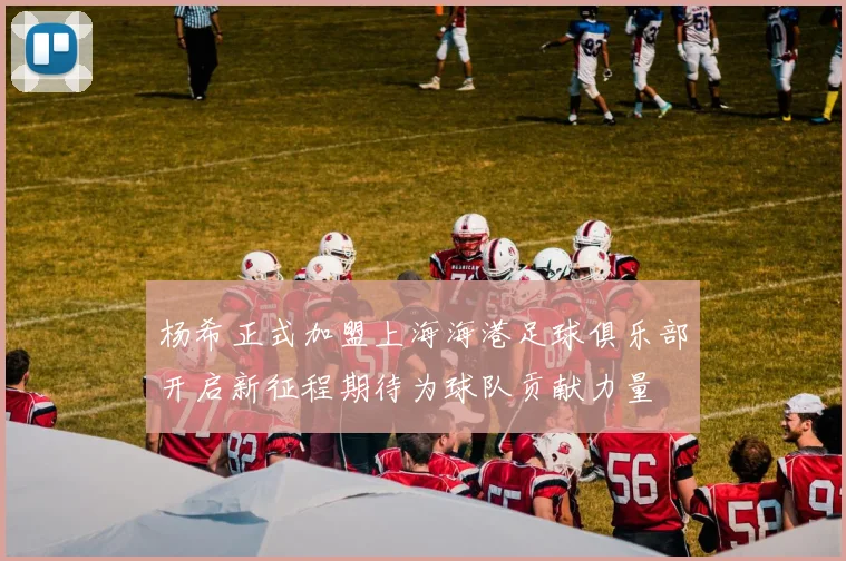杨希正式加盟上海海港足球俱乐部开启新征程期待为球队贡献力量