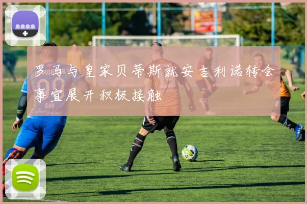 罗马与皇家贝蒂斯就安吉利诺转会事宜展开积极接触