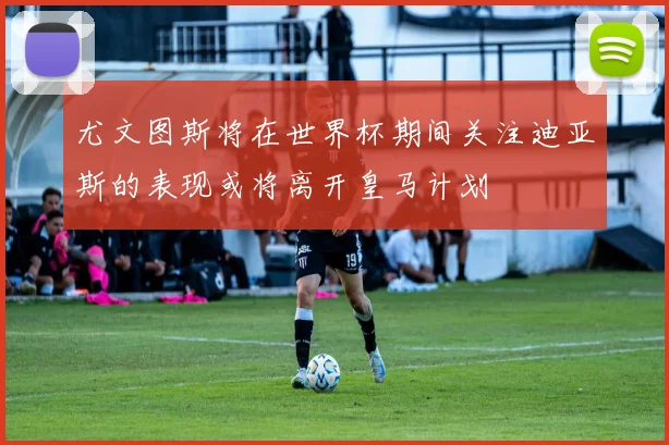 尤文图斯将在世界杯期间关注迪亚斯的表现或将离开皇马计划