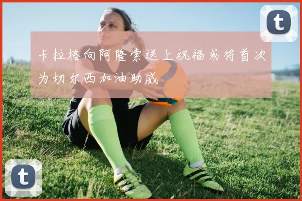 卡拉格向阿隆索送上祝福或将首次为切尔西加油助威