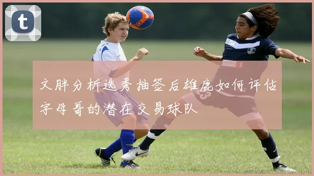 文胖分析选秀抽签后雄鹿如何评估字母哥的潜在交易球队