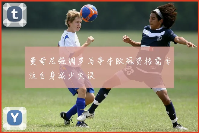 曼奇尼强调罗马争夺欧冠资格需专注自身减少失误