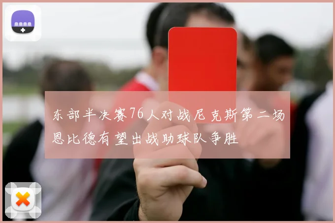 东部半决赛76人对战尼克斯第二场恩比德有望出战助球队争胜
