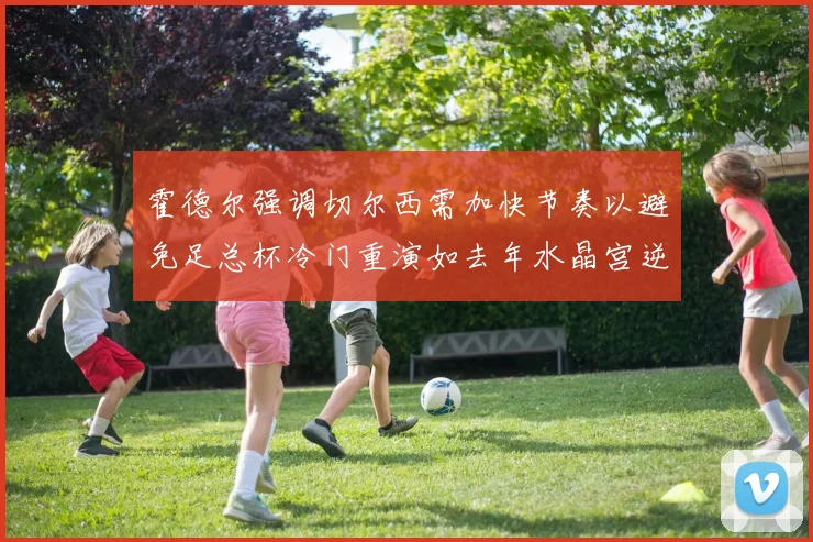霍德尔强调切尔西需加快节奏以避免足总杯冷门重演如去年水晶宫逆袭曼城
