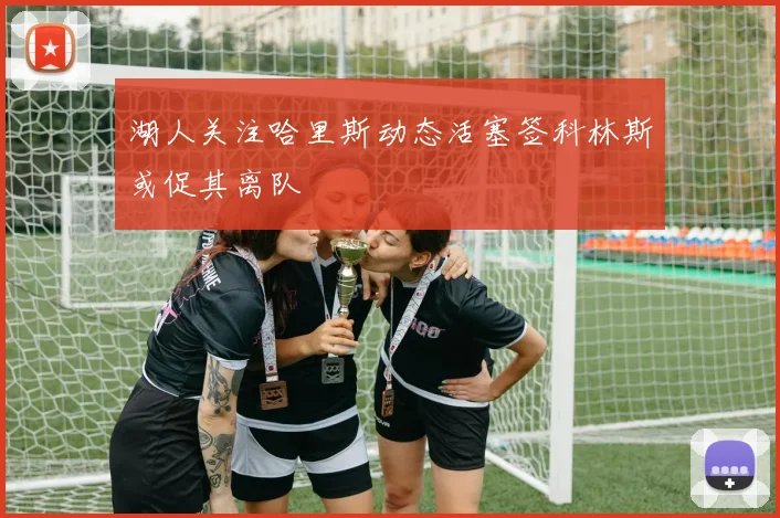 湖人关注哈里斯动态活塞签科林斯或促其离队