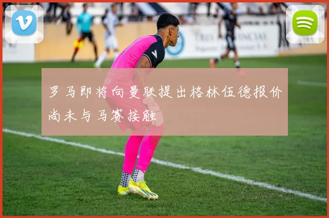 罗马即将向曼联提出格林伍德报价尚未与马赛接触