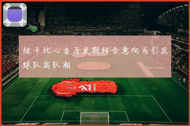 纽卡忧心吉马良斯转会意向或引发球队离队潮