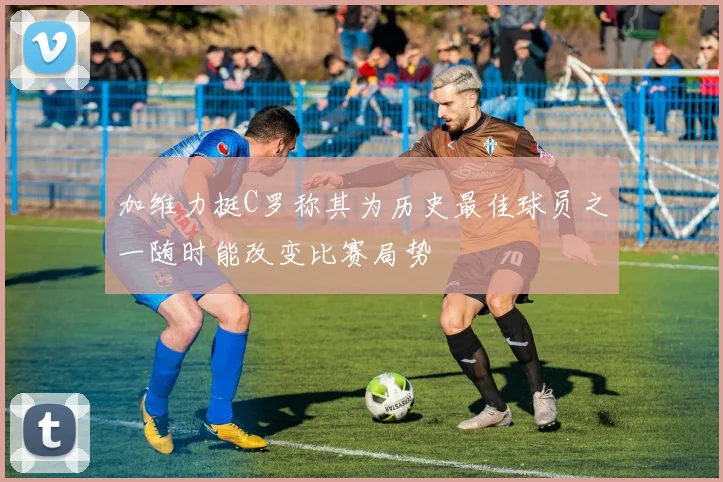 加维力挺C罗称其为历史最佳球员之一随时能改变比赛局势