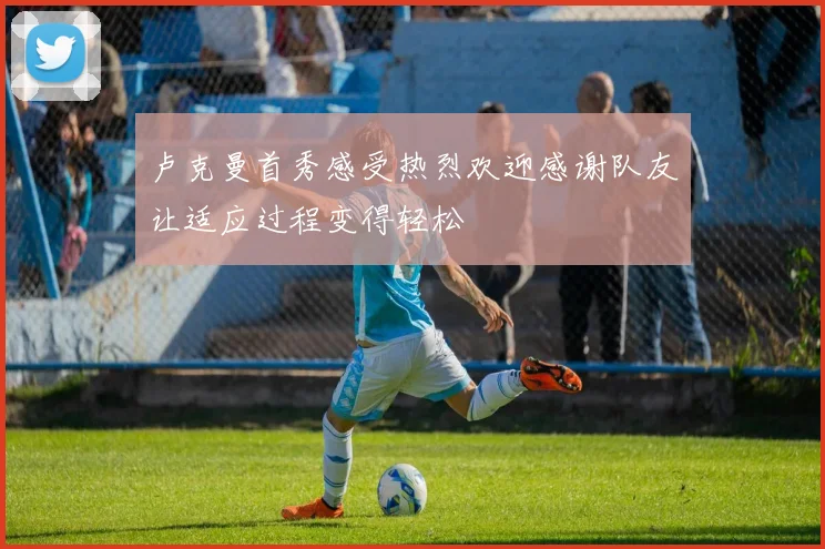 卢克曼首秀感受热烈欢迎感谢队友让适应过程变得轻松