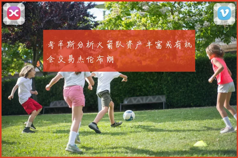 考辛斯分析火箭队资产丰富或有机会交易杰伦布朗