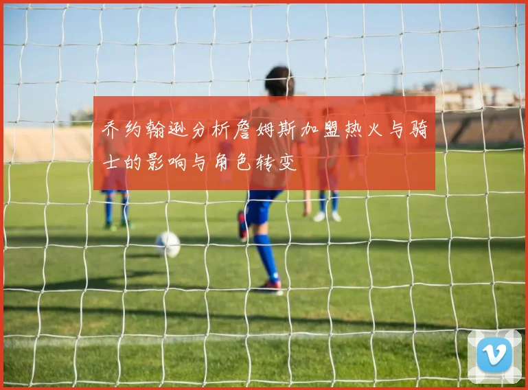 乔约翰逊分析詹姆斯加盟热火与骑士的影响与角色转变