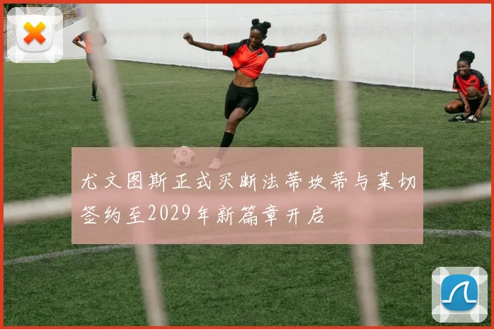 尤文图斯正式买断法蒂坎蒂与莱切签约至2029年新篇章开启
