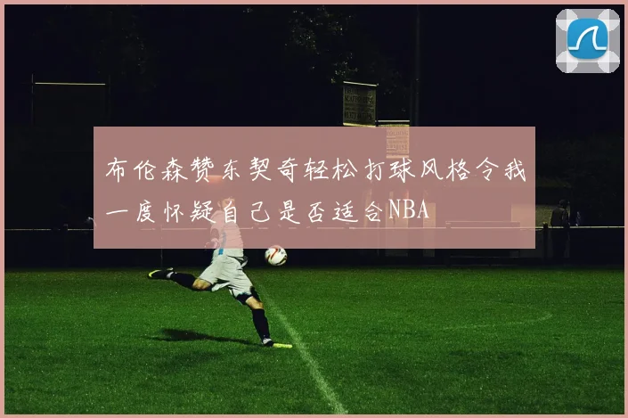 布伦森赞东契奇轻松打球风格令我一度怀疑自己是否适合NBA