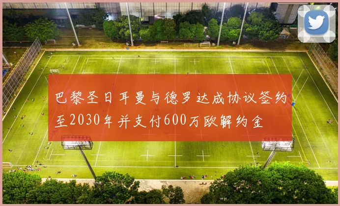 巴黎圣日耳曼与德罗达成协议签约至2030年并支付600万欧解约金