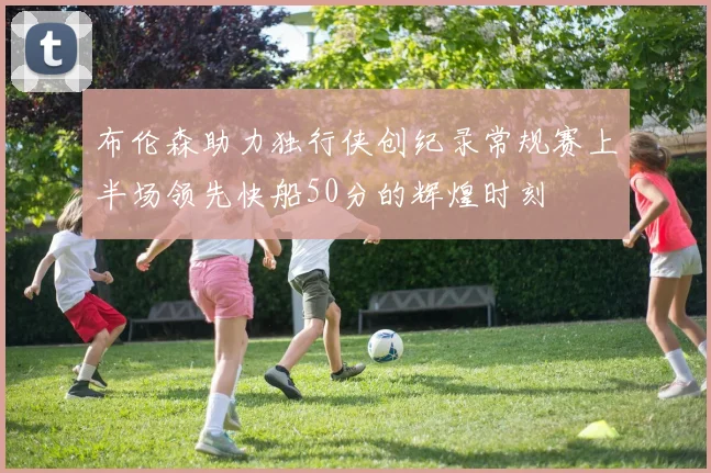 布伦森助力独行侠创纪录常规赛上半场领先快船50分的辉煌时刻